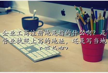 企业工商注册地是指的什么啊?是营业执照上写的地址,还是写当地工商局啊?