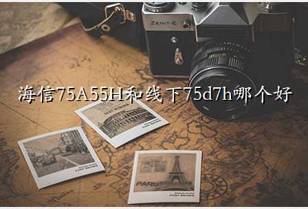 海信75A55H和线下75d7h哪个好