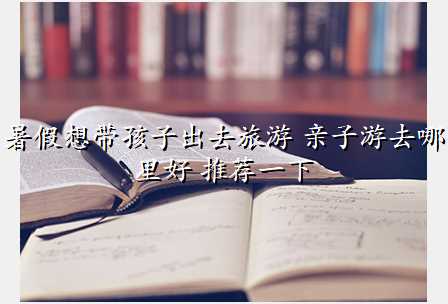 暑假想带孩子出去旅游 亲子游去哪里好 推荐一下