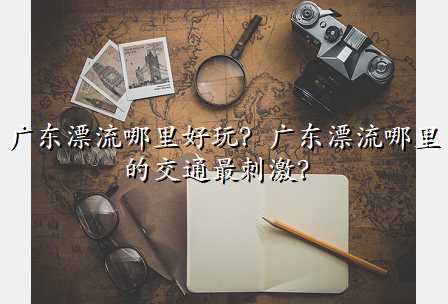 广东漂流哪里好玩?广东漂流哪里的交通最刺激?